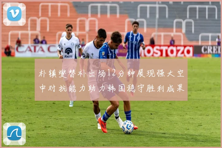 朴镇燮替补出场12分钟展现强大空中对抗能力助力韩国稳守胜利成果