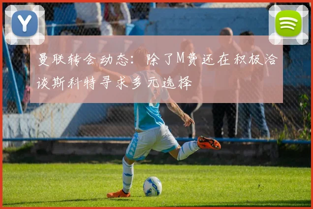 曼联转会动态：除了M费还在积极洽谈斯科特寻求多元选择