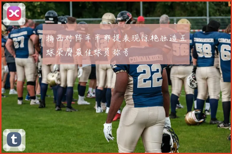 梅西对阵辛辛那提表现惊艳独造五球荣膺最佳球员称号