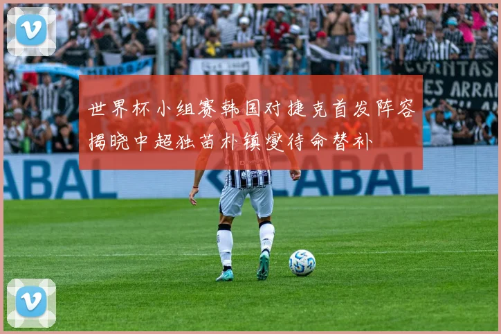 世界杯小组赛韩国对捷克首发阵容揭晓中超独苗朴镇燮待命替补