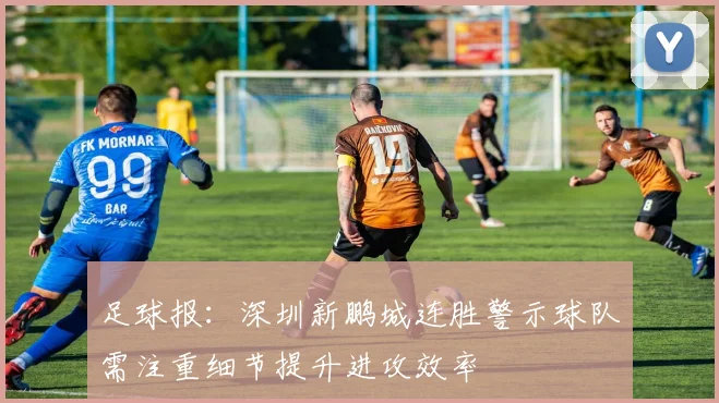 足球报：深圳新鹏城连胜警示球队需注重细节提升进攻效率