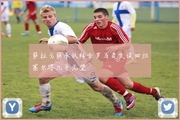 萨拉戈萨承认转会罗马是失误回归塞尔塔几乎无望