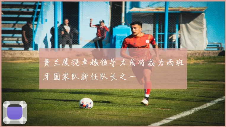 费兰展现卓越领导力或将成为西班牙国家队新任队长之一