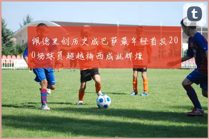 佩德里创历史成巴萨最年轻首发200场球员超越梅西成就辉煌