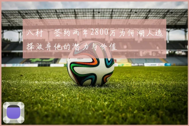 八村塁签约两年2800万为何湖人选择放弃他的潜力与价值
