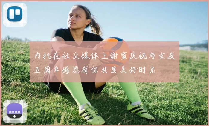 内托在社交媒体上甜蜜庆祝与女友五周年感恩有你共度美好时光