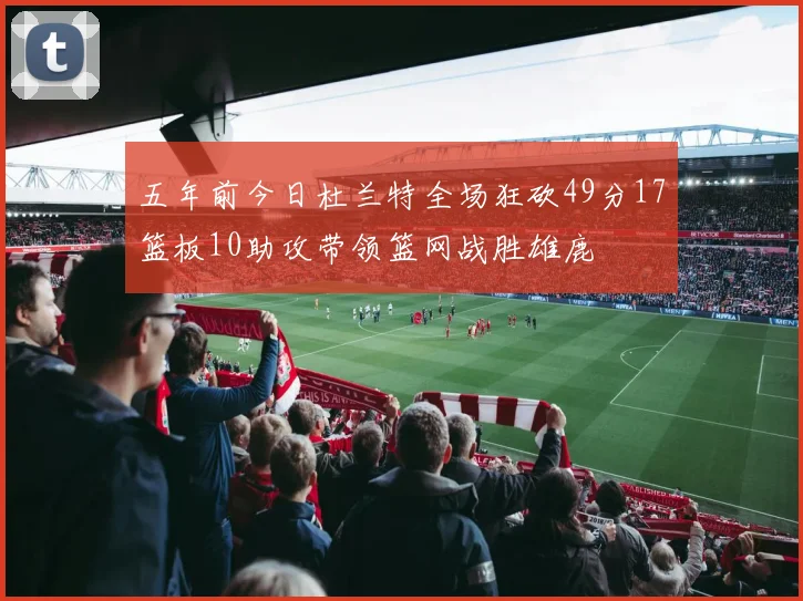五年前今日杜兰特全场狂砍49分17篮板10助攻带领篮网战胜雄鹿